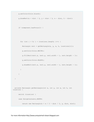 g.setColor(Color.black);
g.drawRect(x + dist / 2, y + dist / 2, w - dist, h - dist);
if (component.hasFocus()) {
for (int i = 0; i < locations.length; i++) {
Rectangle rect = getRectangle(x, y, w, h, locations[i]);
g.setColor(Color.WHITE);
g.fillRect(rect.x, rect.y, rect.width - 1, rect.height - 1);
g.setColor(Color.BLACK);
g.drawRect(rect.x, rect.y, rect.width - 1, rect.height - 1);
}
}
}
private Rectangle getRectangle(int x, int y, int w, int h, int
location) {
switch (location) {
case SwingConstants.NORTH:
return new Rectangle(x + w / 2 - dist / 2, y, dist, dist);
For more information http://www.computertech-dovari.blogspot.com
 