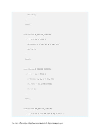 resize();
}
break;
case Cursor.W_RESIZE_CURSOR:
if (!(w - dx < 50)) {
setBounds(x + dx, y, w - dx, h);
resize();
}
break;
case Cursor.E_RESIZE_CURSOR:
if (!(w + dx < 50)) {
setBounds(x, y, w + dx, h);
startPos = me.getPoint();
resize();
}
break;
case Cursor.NW_RESIZE_CURSOR:
if (!(w - dx < 50) && !(h - dy < 50)) {
For more information http://www.computertech-dovari.blogspot.com
 