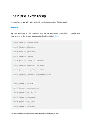 The Puzzle in Java Swing
In this chapter, we will create a simple puzzle game in Java Swing toolkit.
Puzzle
We have an image of a Sid character from the Ice Age movie. It is cut into 12 pieces. The
goal is to form the picture. You can download the picture here.
import java.awt.BorderLayout;
import java.awt.Dimension;
import java.awt.GridLayout;
import java.awt.Image;
import java.awt.event.ActionEvent;
import java.awt.event.ActionListener;
import java.awt.image.CropImageFilter;
import java.awt.image.FilteredImageSource;
import javax.swing.Box;
import javax.swing.ImageIcon;
import javax.swing.JButton;
import javax.swing.JFrame;
import javax.swing.JLabel;
import javax.swing.JPanel;
For more information http://www.computertech-dovari.blogspot.com
 