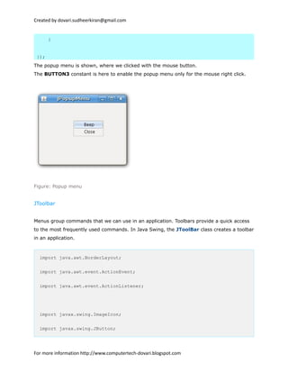 Created by dovari.sudheerkiran@gmail.com
}
});
The popup menu is shown, where we clicked with the mouse button.
The BUTTON3 constant is here to enable the popup menu only for the mouse right click.
Figure: Popup menu
JToolbar
Menus group commands that we can use in an application. Toolbars provide a quick access
to the most frequently used commands. In Java Swing, the JToolBar class creates a toolbar
in an application.
import java.awt.BorderLayout;
import java.awt.event.ActionEvent;
import java.awt.event.ActionListener;
import javax.swing.ImageIcon;
import javax.swing.JButton;
For more information http://www.computertech-dovari.blogspot.com
 