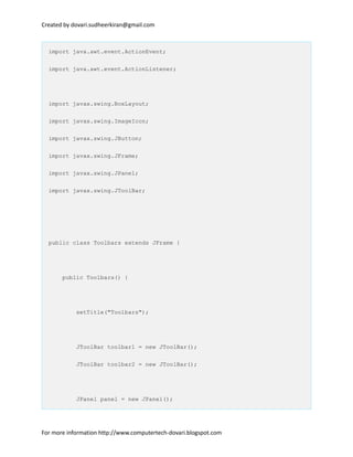 Created by dovari.sudheerkiran@gmail.com
import java.awt.event.ActionEvent;
import java.awt.event.ActionListener;
import javax.swing.BoxLayout;
import javax.swing.ImageIcon;
import javax.swing.JButton;
import javax.swing.JFrame;
import javax.swing.JPanel;
import javax.swing.JToolBar;
public class Toolbars extends JFrame {
public Toolbars() {
setTitle("Toolbars");
JToolBar toolbar1 = new JToolBar();
JToolBar toolbar2 = new JToolBar();
JPanel panel = new JPanel();
For more information http://www.computertech-dovari.blogspot.com
 