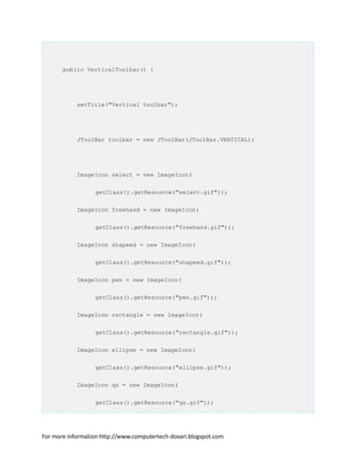 public VerticalToolbar() {
setTitle("Vertical toolbar");
JToolBar toolbar = new JToolBar(JToolBar.VERTICAL);
ImageIcon select = new ImageIcon(
getClass().getResource("select.gif"));
ImageIcon freehand = new ImageIcon(
getClass().getResource("freehand.gif"));
ImageIcon shapeed = new ImageIcon(
getClass().getResource("shapeed.gif"));
ImageIcon pen = new ImageIcon(
getClass().getResource("pen.gif"));
ImageIcon rectangle = new ImageIcon(
getClass().getResource("rectangle.gif"));
ImageIcon ellipse = new ImageIcon(
getClass().getResource("ellipse.gif"));
ImageIcon qs = new ImageIcon(
getClass().getResource("qs.gif"));
For more information http://www.computertech-dovari.blogspot.com
 