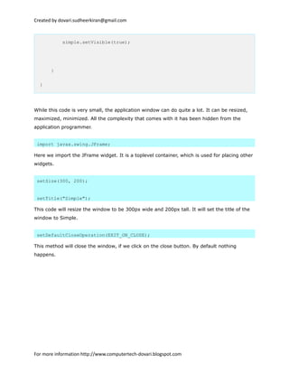 Created by dovari.sudheerkiran@gmail.com
simple.setVisible(true);
}
}
While this code is very small, the application window can do quite a lot. It can be resized,
maximized, minimized. All the complexity that comes with it has been hidden from the
application programmer.
import javax.swing.JFrame;
Here we import the JFrame widget. It is a toplevel container, which is used for placing other
widgets.
setSize(300, 200);
setTitle("Simple");
This code will resize the window to be 300px wide and 200px tall. It will set the title of the
window to Simple.
setDefaultCloseOperation(EXIT_ON_CLOSE);
This method will close the window, if we click on the close button. By default nothing
happens.
For more information http://www.computertech-dovari.blogspot.com
 