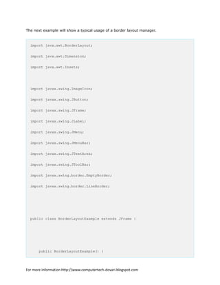 The next example will show a typical usage of a border layout manager.
import java.awt.BorderLayout;
import java.awt.Dimension;
import java.awt.Insets;
import javax.swing.ImageIcon;
import javax.swing.JButton;
import javax.swing.JFrame;
import javax.swing.JLabel;
import javax.swing.JMenu;
import javax.swing.JMenuBar;
import javax.swing.JTextArea;
import javax.swing.JToolBar;
import javax.swing.border.EmptyBorder;
import javax.swing.border.LineBorder;
public class BorderLayoutExample extends JFrame {
public BorderLayoutExample() {
For more information http://www.computertech-dovari.blogspot.com
 