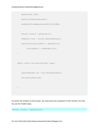 Created by dovari.sudheerkiran@gmail.com
setSize(300, 200);
setTitle("CenterOnScreen");
setDefaultCloseOperation(EXIT_ON_CLOSE);
Toolkit toolkit = getToolkit();
Dimension size = toolkit.getScreenSize();
setLocation(size.width/2 - getWidth()/2,
size.height/2 - getHeight()/2);
}
public static void main(String[] args) {
CenterOnScreen cos = new CenterOnScreen();
cos.setVisible(true);
}
}
To center the window on the screen, we must know the resolution of the monitor. For this,
we use the Toolkit class.
Toolkit toolkit = getToolkit();
For more information http://www.computertech-dovari.blogspot.com
 