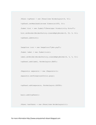 JPanel topPanel = new JPanel(new BorderLayout(0, 0));
topPanel.setMaximumSize(new Dimension(450, 0));
JLabel hint = new JLabel("JDeveloper Productivity Hints");
hint.setBorder(BorderFactory.createEmptyBorder(0, 25, 0, 0));
topPanel.add(hint);
ImageIcon icon = new ImageIcon("jdev.png");
JLabel label = new JLabel(icon);
label.setBorder(BorderFactory.createEmptyBorder(5, 5, 5, 5));
topPanel.add(label, BorderLayout.EAST);
JSeparator separator = new JSeparator();
separator.setForeground(Color.gray);
topPanel.add(separator, BorderLayout.SOUTH);
basic.add(topPanel);
JPanel textPanel = new JPanel(new BorderLayout());
For more information http://www.computertech-dovari.blogspot.com
 