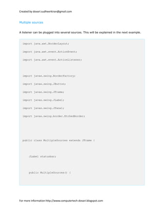 Created by dovari.sudheerkiran@gmail.com
Multiple sources
A listener can be plugged into several sources. This will be explained in the next example.
import java.awt.BorderLayout;
import java.awt.event.ActionEvent;
import java.awt.event.ActionListener;
import javax.swing.BorderFactory;
import javax.swing.JButton;
import javax.swing.JFrame;
import javax.swing.JLabel;
import javax.swing.JPanel;
import javax.swing.border.EtchedBorder;
public class MultipleSources extends JFrame {
JLabel statusbar;
public MultipleSources() {
For more information http://www.computertech-dovari.blogspot.com
 