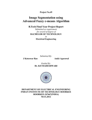 Project No.49
Image Segmentation using
Advanced Fuzzy c-means Algorithm
B.Tech Final Year Project Report
Submitted as requirement
for award of degree of
BACHELOR OF TECHNOLOGY
in
Electrical Engineering
Submitted By:
J Koteswar Rao Ankit Agarawal
Guided By:
Dr. R.P.MAHESHWARI
DEPARTMENT OF ELECTRICAL ENGINEERING
INDIAN INSTITUTE OF TECHNOLOGY ROORKEE
ROORKEE-247667(INDIA)
MAY,2012
 