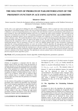 IJRET: International Journal of Research in Engineering and Technology eISSN: 2319-1163 | pISSN: 2321-7308
_______________________________________________________________________________________
Volume: 04 Issue: 12 | Dec-2015, Available @ http://www.ijret.org 100
THE SOLUTION OF PROBLEM OF PARAMETERIZATION OF THE
PROXIMITY FUNCTION IN ACE USING GENETIC ALGORITHM
Khamroev Alisher
Senior researcher, Centre for development software and hardware program complexes at the Tashkent University of
Information Technologies, Tashkent, Uzbekistan
Abstract
In this work, a new approach for defining the value of the proximity function, which is carried out in the second step of the
Algorithms for Calculating Estimates (ACE) in the area of Pattern Recognition, is presented. The value of the proximity function
is defined as a part of corresponding features of two objects. The main attention is paid to essential features of the polytypic in a
given training set. One of the important problems of the ACE is to compare the values of fuzzy attributes. The main idea of this
approach is considering the proximity the corresponding quantitative and qualitative features together. Here a complexity of
comparing the qualitative features and an approach of overcoming such complexity are considered. Such features include the
features with fuzzy values. The membership function of fuzzy set theory is used for determining membership degrees of the feature
values describing with linguistic values for improve the quality of ACE. The steps of the algorithm for transfer the results is
obtained from the comparison of the two values of fuzzy feature by using membership function to the proximity function. The
membership function with two parameters (b and c) is used. For defining optimal values of these parameters evolutionary
algorithms for solving optimization problems are used, one of them is Genetic algorithm. By using genetic algorithm initial
parameters’ values of the membership function are generated and transmitted to the proximity function. The ACE is run and value
of functional quality is defined during the training process with given training set. If the value of the functional quality is not
sufficiently high than the values obtained by Genetic algorithm, these values are regenerated using special operators (selection,
crossover, mutation) of the Genetic algorithm. The algorithm for selection optimal values of the parameters of the membership
function using the Genetic algorithm is given.
Key Words: ACE, proximity function, Genetic algorithm, membership function, parameters, operators.
---------------------------------------------------------------------***---------------------------------------------------------------------
1. INTRODUCTION
Problem of recognition is connected with the study of
human creative activity, the study of how the processes of
making a decision on solving various problems, how targets
are selected and concepts are formulated occur in the human
brain. These questions lie in sphere the so-called heuristic
principles and methods for solving problems. The task of
recognition of objects of different physical nature is that in
terms of set of features, which show an unknown object
from a defined class, it is needed to determine to what
specific object out of this class this particular set of features
corresponds to.
For the solution of the problem of recognition based on the
precedents many methods and algorithms were developed.
One of such recognition algorithms are algorithms based on
the principle of partial precedent (the algorithms for
calculation estimates - ACE), developed and improved
under the supervision of Yu.I. Zhuravlev [1, 2]. At the core
of these models is the idea of finding the right partial
precedents in features descriptions source data (informative
fragments of feature values or representative sets).
2. STATEMENT OF THE PROBLEM
Let there be a general set of }{S which consists of original
data (objects) MS j  , mj ,...,2,1 . Usually, naturally the
objects jS are given with polytypic features niXi ,...2,1,  ,
)...,,,( 21 njjjj xxxS  , iij Xx  . The elements (values of
features) iX make up an alphabetic features, for example,
they can be expressed in terms of “yes/no”,
“yes/no/unknown”, the numerical values, linguistic values,
the values of a set of possible options, etc. The task of
recognition – is the classification of source data to a specific
class using a selection of essential features, which
characterize the data, out of the total weight of the non-
essential data.
2.1 The Algorithms for Calculating Estimates
problem
It is known [1], that in the algorithms, the calculation of
recognition is based on comparing the recognizable object
with the standard objects by different sets of features using
the voting procedures. In most cases, the voting procedure is
conducted for quantitative features of objects. However, the
features of objects can be expressed by fuzzy values
(linguistic terms). In such cases, the proximity between
relevant two fuzzy features of objects should be considered.
For this we have to modify the second step of setting of
 
