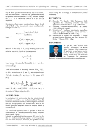 IJRET: International Journal of Research in Engineering and Technology eISSN: 2319-1163 | pISSN: 2321-7308
_______________________________________________________________________________________
Volume: 04 Issue: 12 | Dec-2015, Available @ http://www.ijret.org 104
Step 8. If the specified number of steps are not exhausted,
then proceed to step 2; Otherwise, the chromosome having
the greatest value of compliance  iFF  , received through
the ACE, is a suboptimal solution. It is the end of
algorithm.
Note that two fuzzy values considered close feature if and
only if both of the characteristic values simultaneously
belong to one term set.



 

otherwise,0
)ˆ()ˆ(,1
),(
**
iqAijA
iqij
xx
xx vv


where
)ˆ((max)ˆ(
,1
*
ijA
tv
ijA xx vv


 ,
)ˆ((max)ˆ(
,1
*
iqA
tv
iqA xx vv


 .
Here are all the range of ijx fuzzy attribute given to one
universal interval [0,] with the following ratios:
ijij
ijij
ij
xx
xx
x


ˆ
where ijij xx , - the interval of the variable ijx , ni ,1 , ijxˆ -
normalized sign.
After the calculation of proximity function )~,~( qj SSr  ,
for ~ - parts of objects jS and qS , are computed voice
),( uj KSГ to class uK , lu ,...2,1 , by 3-5 stages ACE
[1,2]:
 
 

u
u A
m
mq
qj
u
uj SSr
N
KS
1 ~
1
)~,~(
1
),(

 ,
where uq KS  , uu mmq ,11   , 1,  uuuu mmNN –
the number of objects in the class uK .
5. CONCLUSION
In conclusion, it is worth noting that the optimization of
parameters is considered as a multiextremal task. Using the
traditional mathematical methods for solving these problems
does not always produce the desired effect. Use of the
Genetic algorithm especially using the random search is
more preferred.
The considered algorithm makes it possible to build an
adaptive model ACE based on the training sample, issued by
subject matter experts.
It should be emphasized that the proposed GA, based on the
idea of a random search, may require a lot of computation
time and more resources. However, this problem can be
solved using the technology of multiprocessor parallel
computing.
REFERENCES
[1]. Zhuravlev YI, Kamilov MM, Tulyaganov Sh.E.
Algorithms for calculating estimates and their
application. -Tashkent: 1974. -124 pp. (in Russian).
[2]. Zhuravlev Y.I. Favorite scientific works. - M.: Master,
1998. - 420 pp. (in Russian).
[3]. Rothstein A.P. Intelligent identification technology,
fuzzy sets, genetic algorithms, neural networks. -
Vinnica: The UNIVERSUM, 1999. -320 p.
[4]. Rutkovskaya D., Pilinsky M., Rutkowski L. Neural
networks, genetic algorithms and fuzzy systems. M.:
Hotline - Telecom, 2006. - 452 p.
BIOGRAPHIES
He got his MSc degrees from
specialty "Informatics" in Karshi
State University 2003 respectively.
He published several papers on the
topic of Pattern Recognition, Data
mining, such as fuzzy sets theory and
the Algorithms for Calculating
Estimates in many international conferences and journals.
 