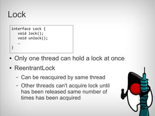 Lock
interface Lock {
   void lock();
   void unlock();
   …
}

●   Only one thread can hold a lock at once
●   ReentrantLock
    –   Can be reacquired by same thread
    –   Other threads can't acquire lock until
        has been released same number of
        times has been acquired
 