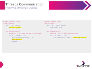 Threads Communication
Improving Efficiency: Queues
#Create Producer class
class Producer:
def __init__(self):
self.q = Queue()
def produce(self):
#Create 1 to 10 items and add to the queue
for i in range(1, 11):
print("Producing item: ", i)
self.q.put(i)
sleep(1)
#Create Consumer class
class Consumer:
def __init__(self, prod):
self.prod = prod
def consume(self):
#Receive 1 to 10 items from the queue
for i in range(1, 11):
print("Receiving item: ", self.prod.q.get(i))
 