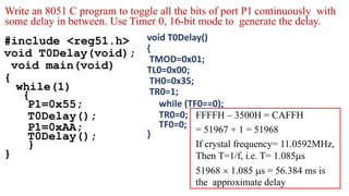 #include <reg51.h>
void T0Delay(void);
void main(void)
{
while(1)
{
P1=0x55;
T0Delay();
P1=0xAA;
T0Delay();
}
}
void T0Delay()
{
TMOD=0x01;
TL0=0x00;
TH0=0x35;
TR0=1;
while (TF0==0);
TR0=0;
TF0=0;
}
FFFFH – 3500H = CAFFH
= 51967 + 1 = 51968
If crystal frequency= 11.0592MHz,
Then T=1/f, i.e. T= 1.085s
51968  1.085 s = 56.384 ms is
the approximate delay
Write an 8051 C program to toggle all the bits of port P1 continuously with
some delay in between. Use Timer 0, 16-bit mode to generate the delay.
 