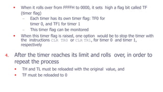  When it rolls over from FFFFH to 0000, it sets high a flag bit called TF
(timer flag)
– Each timer has its own timer flag: TF0 for
timer 0, and TF1 for timer 1
– This timer flag can be monitored
 When this timer flag is raised, one option would be to stop the timer with
the instructions CLR TR0 or CLR TR1, for timer 0 and timer 1,
respectively
4. After the timer reaches its limit and rolls over, in order to
repeat the process
 TH and TL must be reloaded with the original value, and
 TF must be reloaded to 0
 
