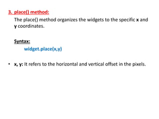 3. place() method:
The place() method organizes the widgets to the specific x and
y coordinates.
Syntax:
widget.place(x,y)
• x, y: It refers to the horizontal and vertical offset in the pixels.
 