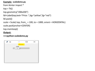 Example: scaledemo.py
from tkinter import *
top = Tk()
top.geometry("200x200")
lbl=Label(top,text="Price :",bg="yellow",fg="red")
lbl.pack()
scale = Scale( top, from_ = 100, to = 1000, orient = HORIZONTAL)
scale.pack(anchor=CENTER)
top.mainloop()
Output:
>>>python scaledemo.py
 