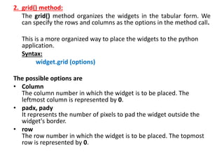 2. grid() method:
The grid() method organizes the widgets in the tabular form. We
can specify the rows and columns as the options in the method call.
This is a more organized way to place the widgets to the python
application.
Syntax:
widget.grid (options)
The possible options are
• Column
The column number in which the widget is to be placed. The
leftmost column is represented by 0.
• padx, pady
It represents the number of pixels to pad the widget outside the
widget's border.
• row
The row number in which the widget is to be placed. The topmost
row is represented by 0.
 