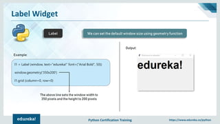 Python Certification Training https://www.edureka.co/python
Label Widget
Label We can set the default window size using geometry function
Example:
l1 = Label (window, text="edureka!“ font=("Arial Bold", 50))
window.geometry('350x200')
l1.grid (column=0, row=0)
The above line sets the window width to
350 pixels and the height to 200 pixels
Output:
 