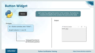Python Certification Training https://www.edureka.co/python
Button Widget
Button
Let’s start by adding the button to the window, the button is
created and added to the window the same as the label
Example:
Output:
bt = Button (window, text="Enter")
bt.grid (column=1, row=0)
Using grid function to
set the button position
 