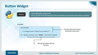 Python Certification Training https://www.edureka.co/python
Button Widget
Button
• Let’s add button click event
• First, we will write the function that we need to execute when the button is clicked
Example:
def clicked():
l1.configure (text="Button was clicked !!")
bt = Button (window, text=“Enter”, command=clicked)
Function that will execute
the button click event
Wiring the button with the
function
 
