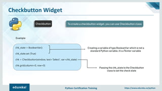Python Certification Training https://www.edureka.co/python
Checkbutton Widget
Checkbutton To create a checkbutton widget, you can use Checkbutton class
Example:
chk_state = BooleanVar()
chk_state.set (True)
chk = Checkbutton(window, text=‘Select', var=chk_state)
chk.grid(column=0, row=0)
Creating a variable of type BooleanVar which is not a
standard Python variable, it’s a Tkinter variable
Passing the chk_state to the Checkbutton
class to set the check state
 