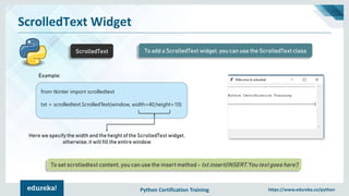Python Certification Training https://www.edureka.co/python
ScrolledText Widget
ScrolledText To add a ScrolledText widget, you can use the ScrolledText class
from tkinter import scrolledtext
txt = scrolledtext.ScrolledText(window, width=40,height=10)
Here we specify the width and the height of the ScrolledText widget,
otherwise, it will fill the entire window
To set scrolledtext content, you can use the insert method - txt.insert(INSERT,'You text goes here')
Example:
 