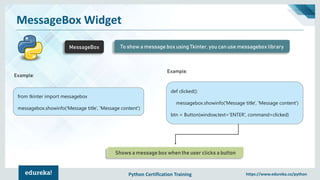Python Certification Training https://www.edureka.co/python
MessageBox Widget
MessageBox To show a message box using Tkinter, you can use messagebox library
Example:
from tkinter import messagebox
messagebox.showinfo('Message title’, 'Message content')
def clicked():
messagebox.showinfo('Message title', 'Message content')
btn = Button(window,text=‘ENTER', command=clicked)
Example:
Shows a message box when the user clicks a button
 