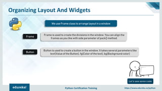 Python Certification Training https://www.edureka.co/python
Organizing Layout And Widgets
We use Frame class to arrange layout in a window
Frame is used to create the divisions in the window. You can align the
frames as you like with side parameter of pack() method.
Button is used to create a button in the window. It takes several parameters like
text(Value of the Button), fg(Color of the text), bg(Background color)
Frame
Button
Let’s see some code
 