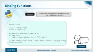 Python Certification Training https://www.edureka.co/python
Binding Functions
Calling functions whenever an event occurs
refers to a binding function.
Binding
I like code!
import tkinter
window = tkinter.Tk()
window.title("GUI")
# creating a function called say_hi()
def say_hi():
tkinter.Label(window, text = "Hi").pack()
tkinter.Button(window, text = "Click Me!", command = say_hi).pack()
window.mainloop()
 