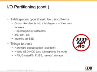 I/O Partitioning (cont.) 
• Tablespaces (you should be using them) 
− Group like objects into a tablespace of their own 
− Indexes 
− Reporting/historical tables 
− zfs, ext4, xfs 
− Indexes on SSD 
• Things to avoid 
− Hardware deduplication (just don't) 
− Hybrid SSD/HDD (use tablespaces instead) 
− NFS, GlusterFS, FUSE, remote* storage 
© 2014 EnterpriseDB Corporation. All rights reserved. 18 
 