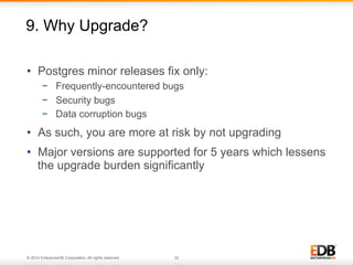 9. Why Upgrade? 
• Postgres minor releases fix only: 
− Frequently-encountered bugs 
− Security bugs 
− Data corruption bugs 
• As such, you are more at risk by not upgrading 
• Major versions are supported for 5 years which lessens 
the upgrade burden significantly 
© 2014 EnterpriseDB Corporation. All rights reserved. 32 
 