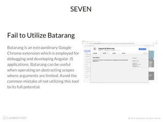 Fail to Utilize Batarang
Batarang is an extraordinary Google
Chrome extension which is employed for
debugging and developing Angular JS
applications. Batarang can be useful
when operating on abstracting scopes
where arguments are limited. Avoid the
common mistake of not utilizing this tool
to its full potential.
SEVEN
 