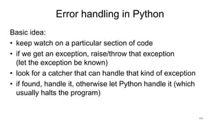 101
Error handling in Python
Basic idea:
• keep watch on a particular section of code
• if we get an exception, raise/throw that exception
(let the exception be known)
• look for a catcher that can handle that kind of exception
• if found, handle it, otherwise let Python handle it (which
usually halts the program)
 