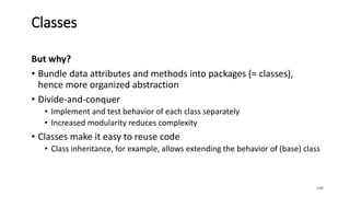 But why?
• Bundle data attributes and methods into packages (= classes),
hence more organized abstraction
• Divide-and-conquer
• Implement and test behavior of each class separately
• Increased modularity reduces complexity
• Classes make it easy to reuse code
• Class inheritance, for example, allows extending the behavior of (base) class
108
Classes
 