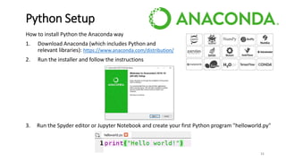 How to install Python the Anaconda way
1. Download Anaconda (which includes Python and
relevant libraries): https://www.anaconda.com/distribution/
2. Run the installer and follow the instructions
3. Run the Spyder editor or Jupyter Notebook and create your first Python program "helloworld.py"
11
Python Setup
 