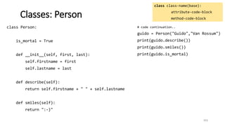 class Person:
is_mortal = True
def __init__(self, first, last):
self.firstname = first
self.lastname = last
def describe(self):
return self.firstname + " " + self.lastname
def smiles(self):
return ":-)"
111
Classes: Person
class class-name(base):
attribute-code-block
method-code-block
# code continuation..
guido = Person("Guido","Van Rossum")
print(guido.describe())
print(guido.smiles())
print(guido.is_mortal)
 