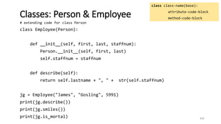 112
Classes: Person & Employee
class class-name(base):
attribute-code-block
method-code-block
# extending code for class Person
class Employee(Person):
def __init__(self, first, last, staffnum):
Person.__init__(self, first, last)
self.staffnum = staffnum
def describe(self):
return self.lastname + ", " + str(self.staffnum)
jg = Employee("James", "Gosling", 5991)
print(jg.describe())
print(jg.smiles())
print(jg.is_mortal)
 