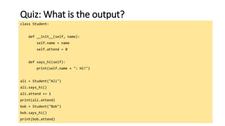 113
Quiz: What is the output?
class Student:
def __init__(self, name):
self.name = name
self.attend = 0
def says_hi(self):
print(self.name + ": Hi!")
ali = Student("Ali")
ali.says_hi()
ali.attend += 1
print(ali.attend)
bob = Student("Bob")
bob.says_hi()
print(bob.attend)
 
