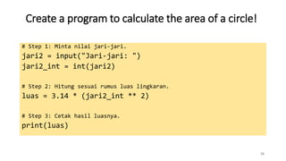 Create a program to calculate the area of a circle!
16
# Step 1: Minta nilai jari-jari.
jari2 = input("Jari-jari: ")
jari2_int = int(jari2)
# Step 2: Hitung sesuai rumus luas lingkaran.
luas = 3.14 * (jari2_int ** 2)
# Step 3: Cetak hasil luasnya.
print(luas)
 