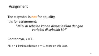Assignment
22
The = symbol is not for equality,
it is for assignment:
"Nilai di sebelah kanan diasosiasikan dengan
variabel di sebelah kiri"
Contohnya, x = 1.
PS: x = 1 berbeda dengan x == 1. More on this later.
 