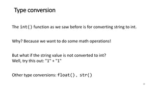 Type conversion
24
The int() function as we saw before is for converting string to int.
Why? Because we want to do some math operations!
But what if the string value is not converted to int?
Well, try this out: "1" + "1"
Other type conversions: float() , str()
 
