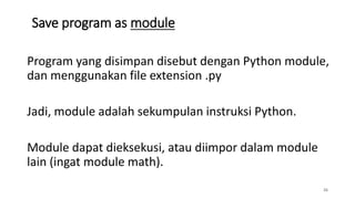 Save program as module
26
Program yang disimpan disebut dengan Python module,
dan menggunakan file extension .py
Jadi, module adalah sekumpulan instruksi Python.
Module dapat dieksekusi, atau diimpor dalam module
lain (ingat module math).
 