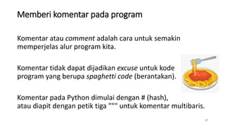 Memberi komentar pada program
27
Komentar atau comment adalah cara untuk semakin
memperjelas alur program kita.
Komentar tidak dapat dijadikan excuse untuk kode
program yang berupa spaghetti code (berantakan).
Komentar pada Python dimulai dengan # (hash),
atau diapit dengan petik tiga """ untuk komentar multibaris.
 