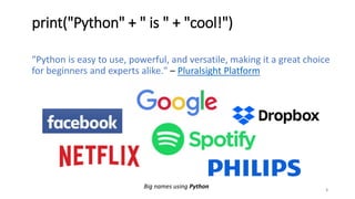 print("Python" + " is " + "cool!")
3
Big names using Python
"Python is easy to use, powerful, and versatile, making it a great choice
for beginners and experts alike." – Pluralsight Platform
 