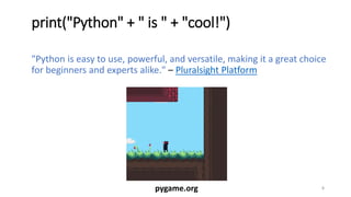 print("Python" + " is " + "cool!")
"Python is easy to use, powerful, and versatile, making it a great choice
for beginners and experts alike." – Pluralsight Platform
5pygame.org
 