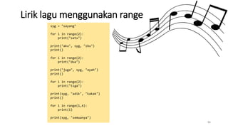 Lirik lagu menggunakan range
51
syg = "sayang"
for i in range(2):
print("satu")
print("aku", syg, "ibu")
print()
for i in range(2):
print("dua")
print("juga", syg, "ayah")
print()
for i in range(2):
print("tiga")
print(syg, "adik", "kakak")
print()
for i in range(1,4):
print(i)
print(syg, "semuanya")
 