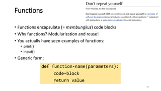 • Functions encapsulate (= membungkus) code blocks
• Why functions? Modularization and reuse!
• You actually have seen examples of functions:
• print()
• input()
• Generic form:
53
Functions
def function-name(parameters):
code-block
return value
 