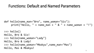 57
Functions: Default and Named Parameters
def hello(name_man="Bro", name_woman="Sis"):
print("Hello, " + name_man + " & " + name_woman + "!")
>>> hello()
Hello, Bro & Sis!
>>> hello(name_woman="Lady")
Hello, Bro & Lady!
>>> hello(name_woman="Mbakyu",name_man="Mas")
Hello, Mas & Mbakyu!
 
