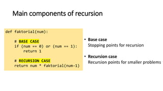 Main components of recursion
def faktorial(num):
# BASE CASE
if (num == 0) or (num == 1):
return 1
# RECURSION CASE
return num * faktorial(num-1)
• Base case
Stopping points for recursion
• Recursion case
Recursion points for smaller problems
 