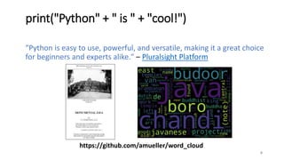 print("Python" + " is " + "cool!")
"Python is easy to use, powerful, and versatile, making it a great choice
for beginners and experts alike." – Pluralsight Platform
8
https://github.com/amueller/word_cloud
 